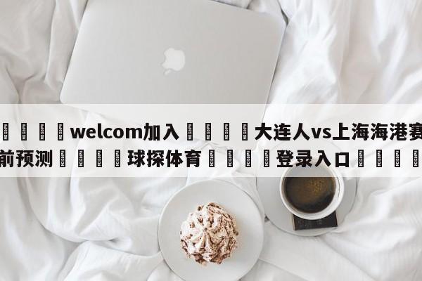 🌾welcom加入🌾大连人vs上海海港赛前预测🐳球探体育🐳登录入口🐳