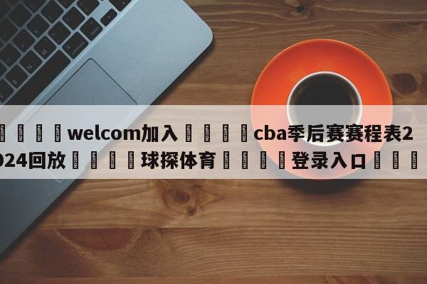 🌾welcom加入🌾cba季后赛赛程表2024回放🐳球探体育🐳登录入口🐳