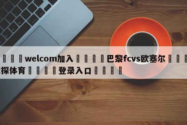 🌾welcom加入🌾巴黎fcvs欧塞尔🐳球探体育🐳登录入口🐳