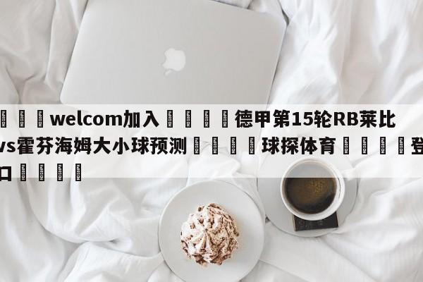 🌾welcom加入🌾德甲第15轮RB莱比锡vs霍芬海姆大小球预测🐳球探体育🐳登录入口🐳