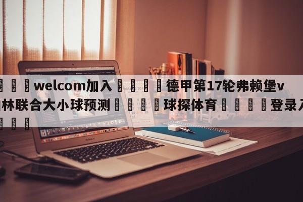 🌾welcom加入🌾德甲第17轮弗赖堡vs柏林联合大小球预测🐳球探体育🐳登录入口🐳