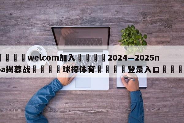 🌾welcom加入🌾2024—2025nba揭幕战🐳球探体育🐳登录入口🐳