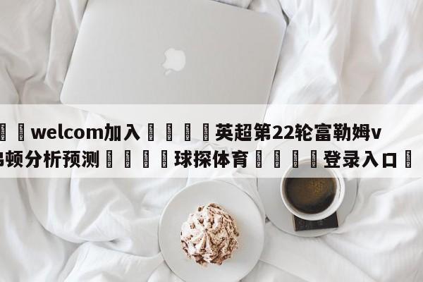 🌾welcom加入🌾英超第22轮富勒姆vs埃弗顿分析预测🐳球探体育🐳登录入口🐳