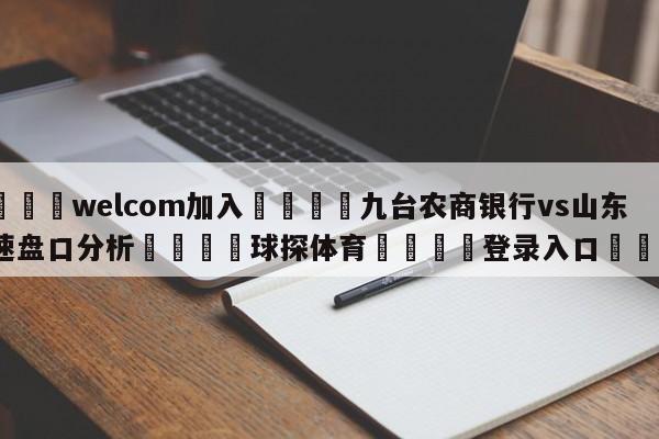 🌾welcom加入🌾九台农商银行vs山东高速盘口分析🐳球探体育🐳登录入口🐳