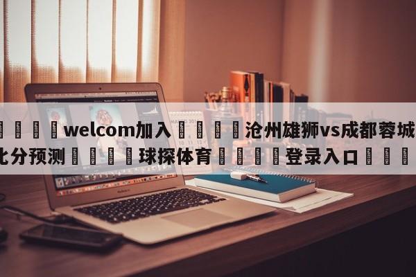 🌾welcom加入🌾沧州雄狮vs成都蓉城比分预测🐳球探体育🐳登录入口🐳