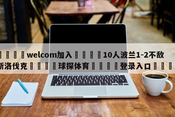 🌾welcom加入🌾10人波兰1-2不敌斯洛伐克🐳球探体育🐳登录入口🐳