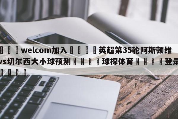 🌾welcom加入🌾英超第35轮阿斯顿维拉vs切尔西大小球预测🐳球探体育🐳登录入口🐳