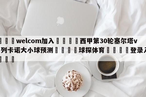 🌾welcom加入🌾西甲第30轮塞尔塔vs巴列卡诺大小球预测🐳球探体育🐳登录入口🐳