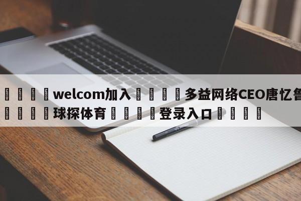 🌾welcom加入🌾多益网络CEO唐忆鲁🐳球探体育🐳登录入口🐳