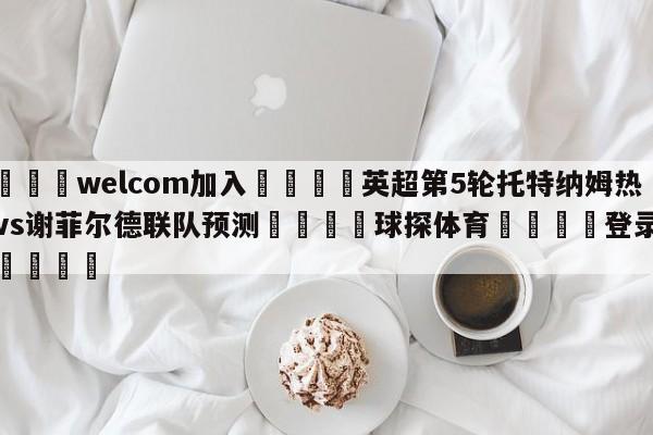 🌾welcom加入🌾英超第5轮托特纳姆热刺vs谢菲尔德联队预测🐳球探体育🐳登录入口🐳