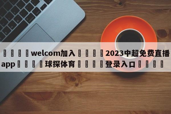 🌾welcom加入🌾2023中超免费直播app🐳球探体育🐳登录入口🐳