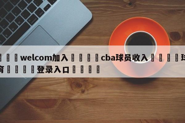 🌾welcom加入🌾cba球员收入🐳球探体育🐳登录入口🐳