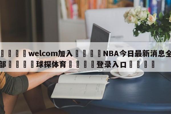 🌾welcom加入🌾NBA今日最新消息全部🐳球探体育🐳登录入口🐳