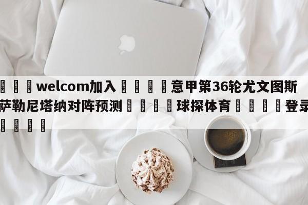 🌾welcom加入🌾意甲第36轮尤文图斯vs萨勒尼塔纳对阵预测🐳球探体育🐳登录入口🐳