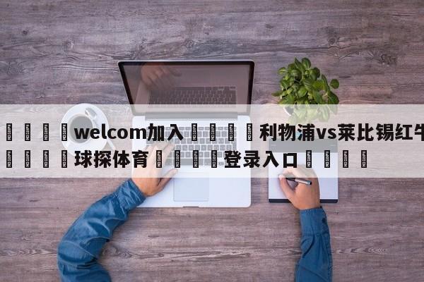 🌾welcom加入🌾利物浦vs莱比锡红牛🐳球探体育🐳登录入口🐳