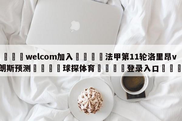 🌾welcom加入🌾法甲第11轮洛里昂vs朗斯预测🐳球探体育🐳登录入口🐳