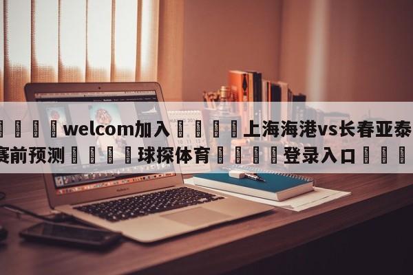 🌾welcom加入🌾上海海港vs长春亚泰赛前预测🐳球探体育🐳登录入口🐳