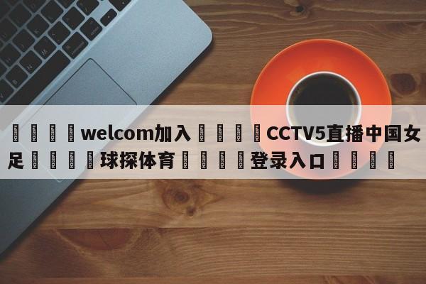 🌾welcom加入🌾CCTV5直播中国女足🐳球探体育🐳登录入口🐳