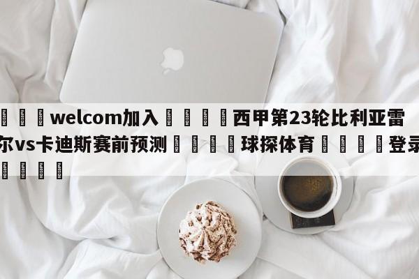 🌾welcom加入🌾西甲第23轮比利亚雷亚尔vs卡迪斯赛前预测🐳球探体育🐳登录入口🐳