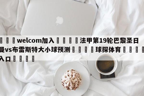 🌾welcom加入🌾法甲第19轮巴黎圣日尔曼vs布雷斯特大小球预测🐳球探体育🐳登录入口🐳