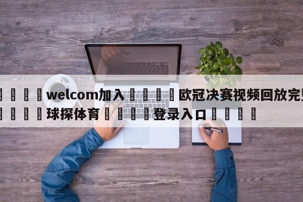 🌾welcom加入🌾欧冠决赛视频回放完整🐳球探体育🐳登录入口🐳