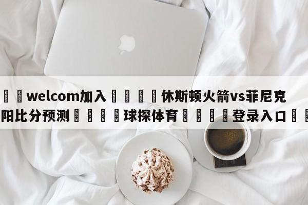 🌾welcom加入🌾休斯顿火箭vs菲尼克斯太阳比分预测🐳球探体育🐳登录入口🐳