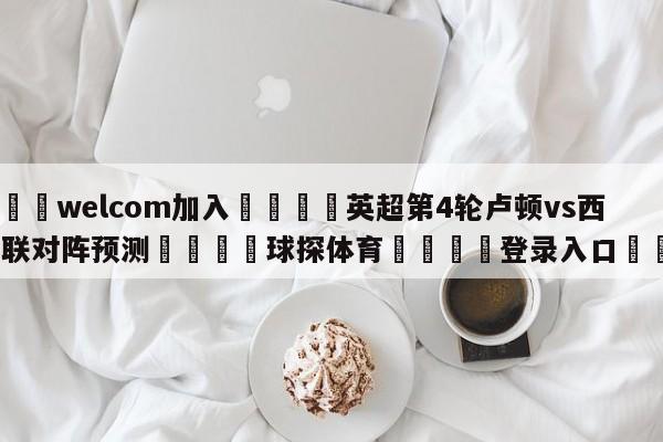 🌾welcom加入🌾英超第4轮卢顿vs西汉姆联对阵预测🐳球探体育🐳登录入口🐳