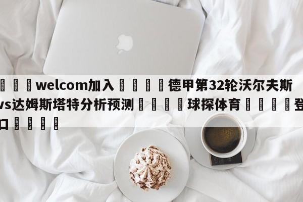 🌾welcom加入🌾德甲第32轮沃尔夫斯堡vs达姆斯塔特分析预测🐳球探体育🐳登录入口🐳