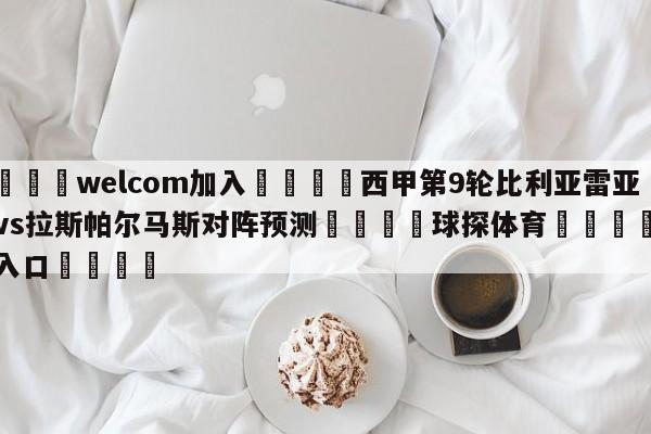 🌾welcom加入🌾西甲第9轮比利亚雷亚尔vs拉斯帕尔马斯对阵预测🐳球探体育🐳登录入口🐳