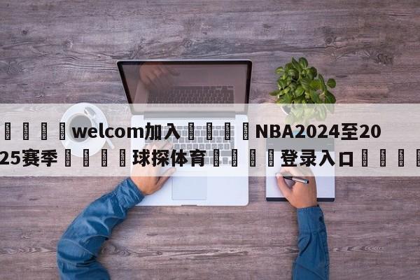 🌾welcom加入🌾NBA2024至2025赛季🐳球探体育🐳登录入口🐳