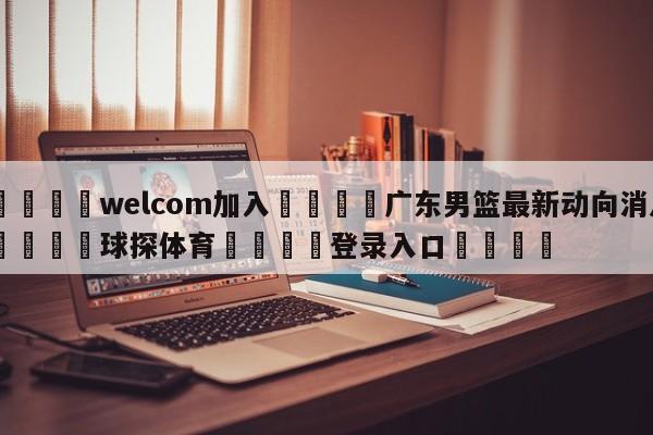 🌾welcom加入🌾广东男篮最新动向消息🐳球探体育🐳登录入口🐳