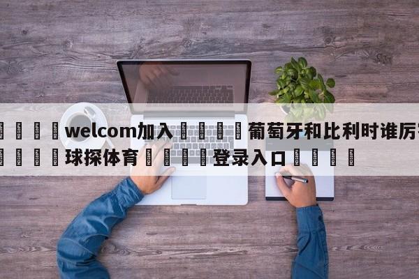 🌾welcom加入🌾葡萄牙和比利时谁厉害🐳球探体育🐳登录入口🐳