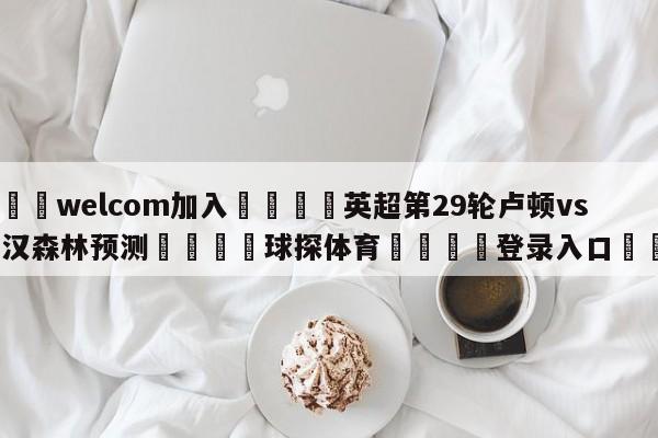 🌾welcom加入🌾英超第29轮卢顿vs诺丁汉森林预测🐳球探体育🐳登录入口🐳