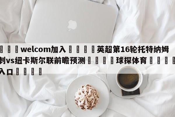 🌾welcom加入🌾英超第16轮托特纳姆热刺vs纽卡斯尔联前瞻预测🐳球探体育🐳登录入口🐳