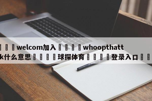 🌾welcom加入🌾whoopthattrick什么意思🐳球探体育🐳登录入口🐳