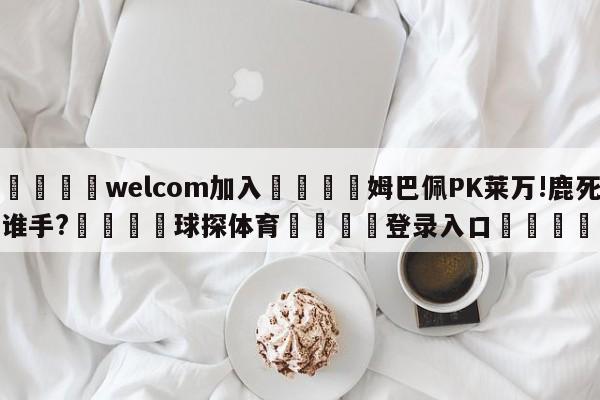 🌾welcom加入🌾姆巴佩PK莱万!鹿死谁手?🐳球探体育🐳登录入口🐳