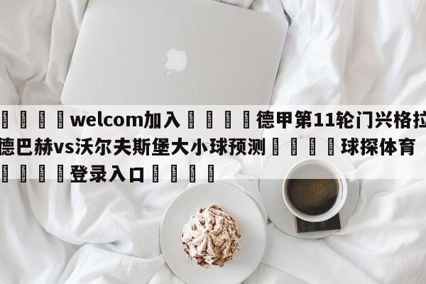 🌾welcom加入🌾德甲第11轮门兴格拉德巴赫vs沃尔夫斯堡大小球预测🐳球探体育🐳登录入口🐳