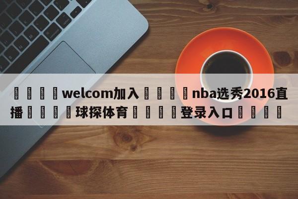 🌾welcom加入🌾nba选秀2016直播🐳球探体育🐳登录入口🐳