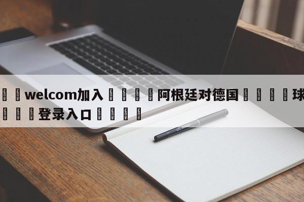 🌾welcom加入🌾阿根廷对德国🐳球探体育🐳登录入口🐳