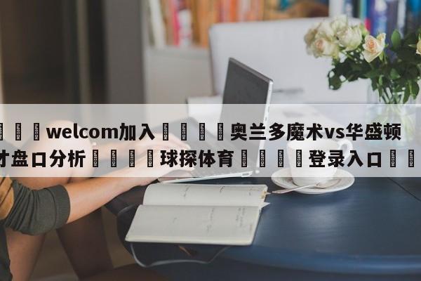 🌾welcom加入🌾奥兰多魔术vs华盛顿奇才盘口分析🐳球探体育🐳登录入口🐳