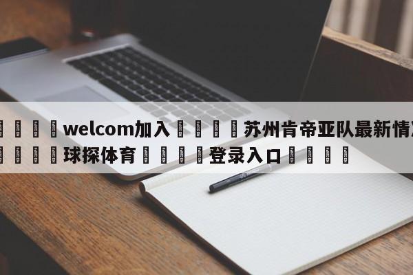 🌾welcom加入🌾苏州肯帝亚队最新情况🐳球探体育🐳登录入口🐳