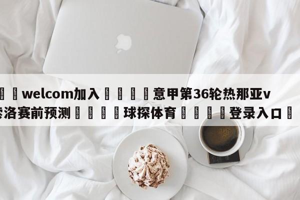 🌾welcom加入🌾意甲第36轮热那亚vs萨索洛赛前预测🐳球探体育🐳登录入口🐳