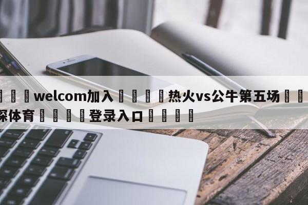 🌾welcom加入🌾热火vs公牛第五场🐳球探体育🐳登录入口🐳