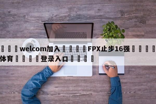 🌾welcom加入🌾FPX止步16强🐳球探体育🐳登录入口🐳