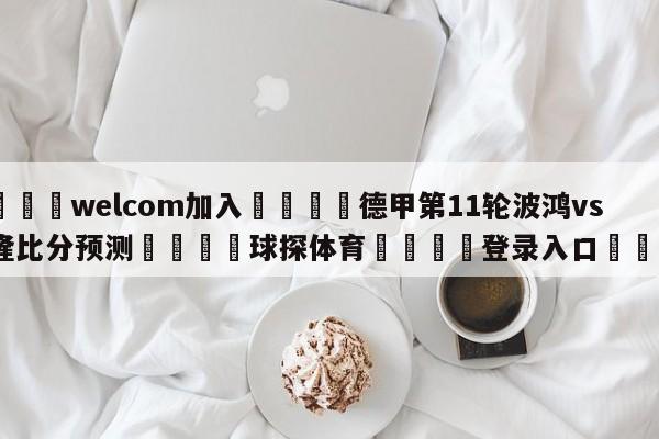 🌾welcom加入🌾德甲第11轮波鸿vs科隆比分预测🐳球探体育🐳登录入口🐳