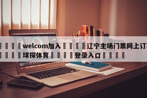 🌾welcom加入🌾辽宁主场门票网上订票🐳球探体育🐳登录入口🐳