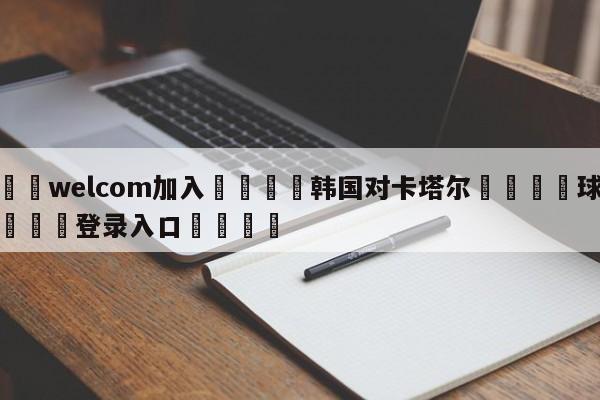 🌾welcom加入🌾韩国对卡塔尔🐳球探体育🐳登录入口🐳