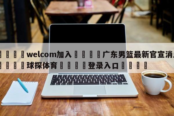 🌾welcom加入🌾广东男篮最新官宣消息🐳球探体育🐳登录入口🐳