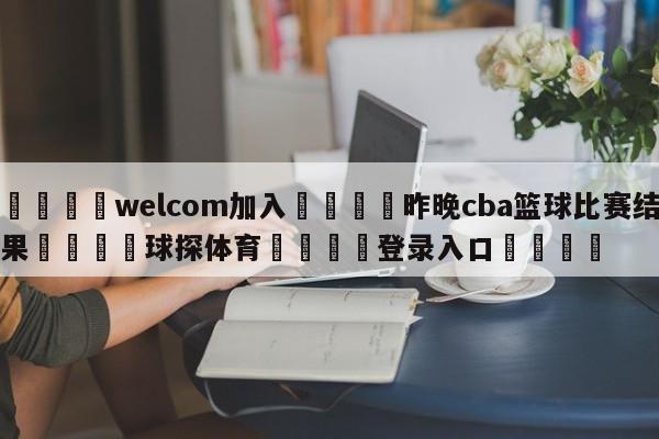 🌾welcom加入🌾昨晚cba篮球比赛结果🐳球探体育🐳登录入口🐳