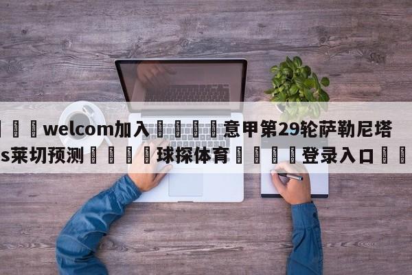 🌾welcom加入🌾意甲第29轮萨勒尼塔纳vs莱切预测🐳球探体育🐳登录入口🐳